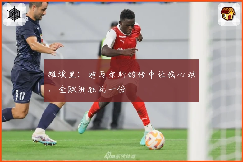 维埃里：迪马尔科的传中让我心动，全欧洲独此一份