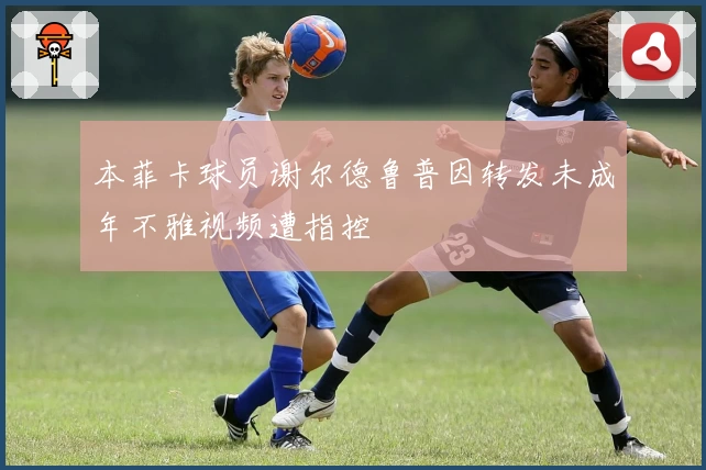 本菲卡球员谢尔德鲁普因转发未成年不雅视频遭指控