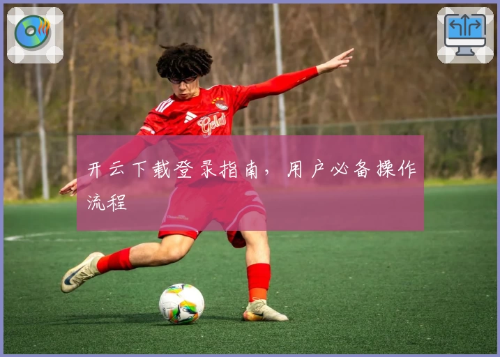 开云下载登录指南，用户必备操作流程