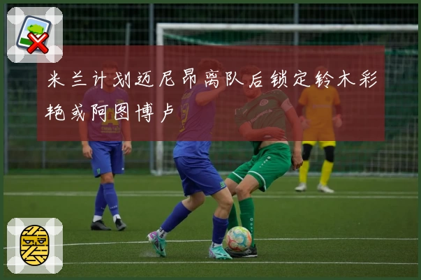 米兰计划迈尼昂离队后锁定铃木彩艳或阿图博卢