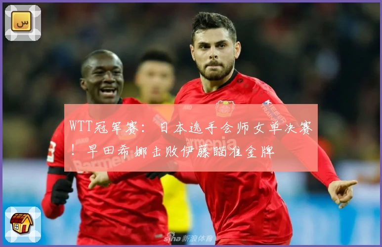 WTT冠军赛：日本选手会师女单决赛！早田希娜击败伊藤瞄准金牌