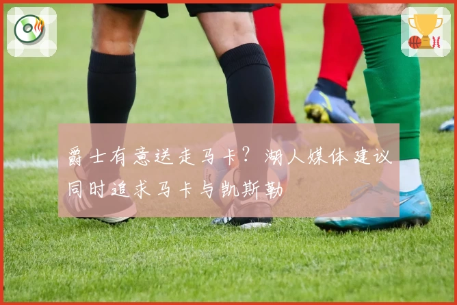爵士有意送走马卡？湖人媒体建议同时追求马卡与凯斯勒