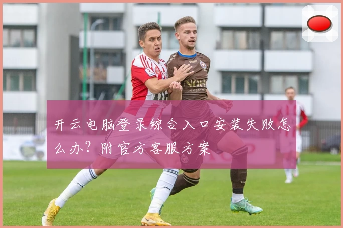开云电脑登录综合入口安装失败怎么办？附官方客服方案