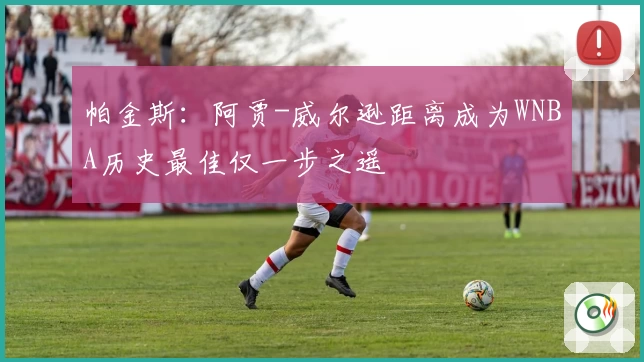 帕金斯:阿贾-威尔逊距离成为WNBA历史最佳仅一步之遥