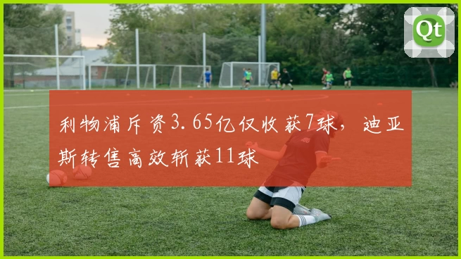 利物浦斥资3.65亿仅收获7球，迪亚斯转售高效斩获11球