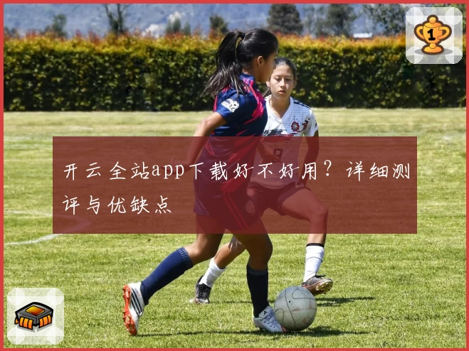 开云全站app下载好不好用？详细测评与优缺点