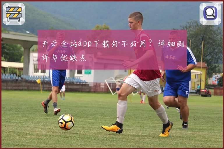 开云全站app下载好不好用？详细测评与优缺点
