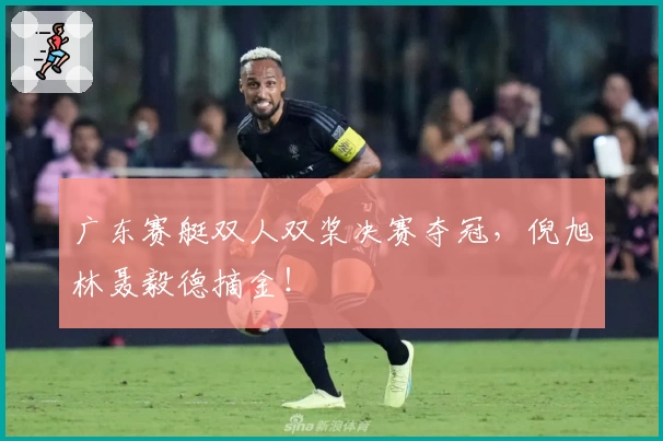 广东赛艇双人双桨决赛夺冠，倪旭林聂毅德摘金！