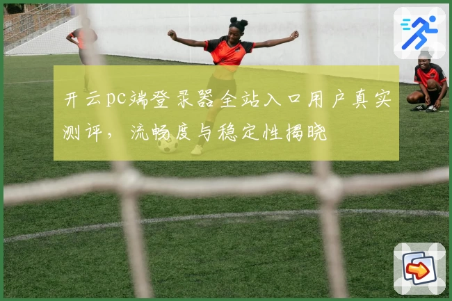 开云pc端登录器全站入口用户真实测评，流畅度与稳定性揭晓