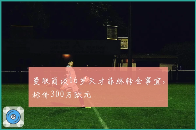 曼联商谈16岁天才菲林转会事宜，标价300万欧元